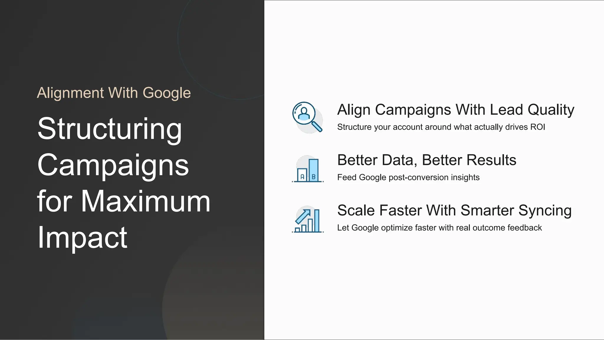 Scale Faster With Smarter Syncing
Let Google optimize faster with real outcome feedback
Better Data, Better Results
Feed Google post-conversion insights
Align Campaigns With Lead Quality
Structure your account around what actually drives ROI
Alignment With Google
Structuring
Campaigns
for Maximum
Impact
 