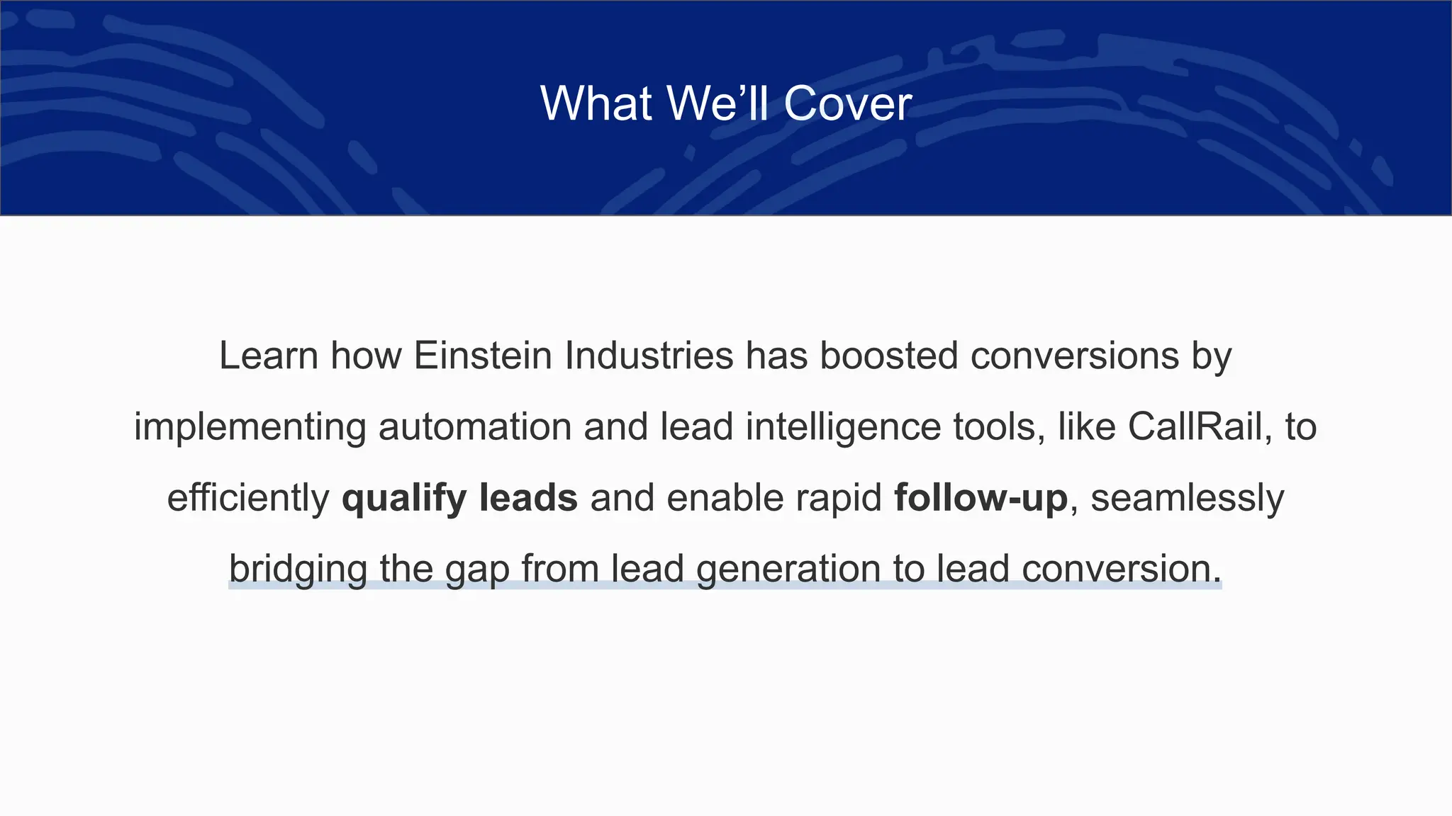 What We’ll Cover
Learn how Einstein Industries has boosted conversions by
implementing automation and lead intelligence tools, like CallRail, to
efficiently qualify leads and enable rapid follow-up, seamlessly
bridging the gap from lead generation to lead conversion.
 