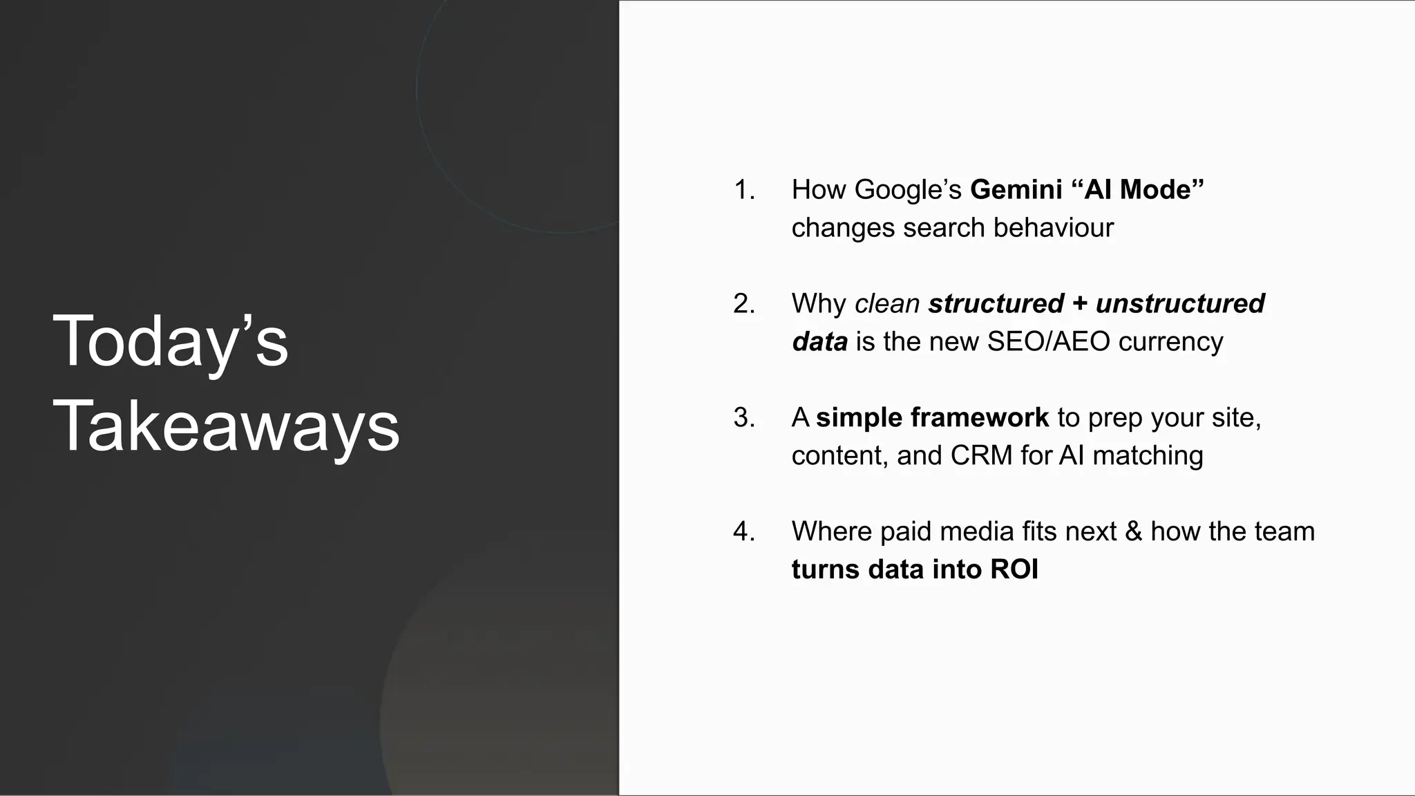 Today’s
Takeaways
1. How Google’s Gemini “AI Mode”
changes search behaviour
2. Why clean structured + unstructured
data is the new SEO/AEO currency
3. A simple framework to prep your site,
content, and CRM for AI matching
4. Where paid media fits next & how the team
turns data into ROI
 