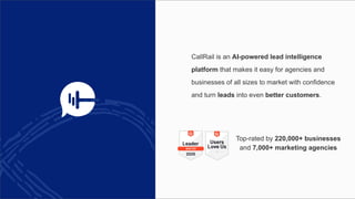 CallRail is an AI-powered lead intelligence
platform that makes it easy for agencies and
businesses of all sizes to market with confidence
and turn leads into even better customers.
Top-rated by 220,000+ businesses
and 7,000+ marketing agencies
 