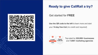 Get started for FREE
Use the QR code to the left to learn more and start
your 14-day free trial (no credit card required).
Top-rated by 220,000+ businesses
and 7,000+ marketing agencies
Ready to give CallRail a try?
 