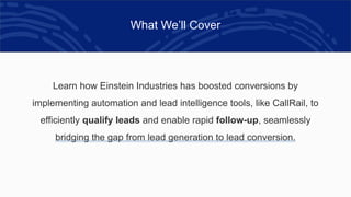 What We’ll Cover
Learn how Einstein Industries has boosted conversions by
implementing automation and lead intelligence tools, like CallRail, to
efficiently qualify leads and enable rapid follow-up, seamlessly
bridging the gap from lead generation to lead conversion.
 
