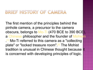 The first mention of the principles behind the
pinhole camera, a precursor to the camera
obscura, belongs to Mo-Ti (470 BCE to 390 BCE),
a Chinese philosopher and the founder of Mohism
.[1] Mo-Ti referred to this camera as a "collecting
plate" or "locked treasure room".[2] The Mohist
tradition is unusual in Chinese thought because it
is concerned with developing principles of logic.
 