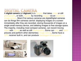 A digital camera (or digicam) is a camera that takes video or still
photographs, or both, digitally by recording images via an electronic
image sensor. Most 21st century cameras are digitalDigital cameras
can do things film cameras cannot: displaying images on a screen
immediately after they are recorded, storing thousands of images on a
single small memory device, and deleting images to free storage space.
The majority, including most compact cameras, can record moving
video with sound as well as still photographs. Some can crop and stitch
pictures and perform other elementary image editing. Some have a
GPS receiver built in, and can produce Geotagged photographs
 