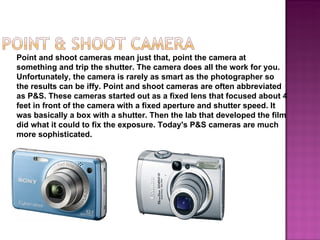 Point and shoot cameras mean just that, point the camera at
something and trip the shutter. The camera does all the work for you.
Unfortunately, the camera is rarely as smart as the photographer so
the results can be iffy. Point and shoot cameras are often abbreviated
as P&S. These cameras started out as a fixed lens that focused about 4
feet in front of the camera with a fixed aperture and shutter speed. It
was basically a box with a shutter. Then the lab that developed the film
did what it could to fix the exposure. Today's P&S cameras are much
more sophisticated.
 