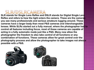 SLR stands for Single Lens Reflex and DSLR stands for Digital Single Lens
Reflex and refers to how the light enters the camera. These are the cameras
you see many professionals and serious amateurs lugging around. These
cameras have a larger body than most P&S cameras and interchangeable
lenses. While SLRs started out a fully manual, where the photographer had to
control all features including focus, most of these cameras are capable of
acting in a fully automatic mode just like a P&S. Many now allow the
photographer the freedom to also take control of all functions or any
combination of functions. These cameras allow for great control over the
photography process and allow the photographer to take images not always
possible with a P&S.
 