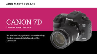 CAMERA WALKTHROUGH
CANON 7D
An introductory guide to understanding
the buttons and dials found on the
Canon 7D.
eROI MASTER CLASS
 