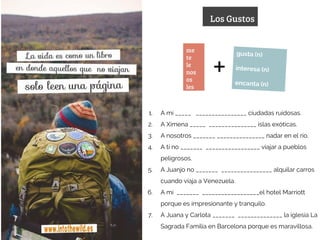 Los Gustos
me
te
le
nos
os
les
gusta (n)
interesa (n)
encanta (n)
+
1. A mí _____ ________________ ciudadas ruidosas.
2. A Ximena _____ _______________ islas exóticas.
3. A nosotros _______ _______________ nadar en el río.
4. A tí no _______ _________________ viajar a pueblos
peligrosos.
5. A Juanjo no _______ ________________ alquilar carros
cuando viaja a Venezuela.
6. A mí _______ __________________el hotel Marriott
porque es impresionante y tranquilo.
7. A Juana y Carlota _______ ______________ la iglesia La
Sagrada Familia en Barcelona porque es maravillosa.
 