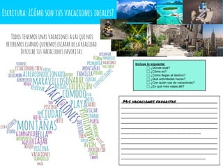 Escritura:¿Cómosontusvacacionesideales?
________________________________________
________________________________________
________________________________________
________________________________________
________________________________________
________________________________________
_________________________________
________________________________________
________________________________________
________________________________________
________________________________________
___________________________________
Mis vacaciones favoritas
Incluye lo siguiente:
⬜ ¿Dónde está?
⬜ ¿Cómo es?
⬜ ¿Cómo llegas al destino?
⬜ ¿Qué actividades haces?
⬜ ¿Con quién vas de vacaciones?
⬜ ¿En qué mes viajas allí?
Todostenemosunasvacacionesalasquenos
referimoscuandoqueremosescapardelarealidad.
DescribetusVacacionesfavoritas.
 