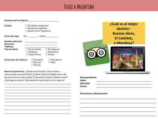 ViajeaArgentina
Nombres de los Viajeros: __________________________________
Ciudad: ☐ El Calafate, Argentina
☐ Mendoza, Argentina
☐ Buenos Aires, Argentina
Fecha del viaje: De: _____________ Hasta: ______________
Nombre del hotel: ______________________________________
Dirección: ______________________________________
Teléfono: ______________________________________
Tipo de Hotel: ☐ Para Familias ☐ De negocios
☐ Moderno ☐ Romántico
☐ Mejor Precio ☐ B & Bs
Puntuación de Viajeros: ☐ Excelente ☐ Muy Bueno
☐ Normal ☐ Malo
☐ Pésimo
Nuestra Experiencia: ¿Dónde está el hotel? ¿Hay tiendas y
restaurantes cerca del hotel? ¿Cuáles? ¿Qué actividades hace Uds.
durante el día en esta ciudad? ¿Y durante la noche? ¿Dónde comen?
¿Qué lugares visitan? ¿Recomiendan este hotel a otros viajeros?
_____________________________________________________________________________
_____________________________________________________________________________
_____________________________________________________________________________
_____________________________________________________________________________
_____________________________________________________________________________
_____________________________________________________________________________
_____________________________________________________________________________
_____________________________________________________________________________
_____________________________________________________________________________
_____________________________________________________________________________
 