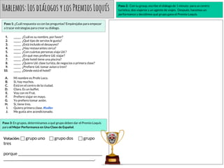 Hablemos:LosdiálogosylosPremiosLoquís
Paso 1: ¿Cuál respuesta va con las preguntas? Empárejalas para empezar
a trazar estrategias para crear su diálogo.
1. ______ ¿Cuál es su nombre, por favor?
2. ______ ¿Qué tipo de servios le gusta?
3. ______ ¿Está incluido el desayuno?
4. ______ ¿Hay restaurantes cerca?
5. ______ ¿Con cuántas personas viaja Ud.?
6. ______ ¿En qué mes prefiere Ud. viajar?
7. ______ ¿Este hotel tiene una piscina?
8. ______ ¿Quiere Ud. clase turista, de negocios o primera clase?
9. ______ ¿Prefiere Ud. tomar avion o tren?
10. ______ ¿Dónde está el hotel?
A. Mi nombre es Profe Loco.
B. Sí, hay muchos.
C. Está en el centro de la ciudad.
D. Claro. Es un buffet.
E. Voy con mi Frat.
F. Prefiero viajar en mayo.
G. Yo prefiero tomar avión.
H. Sí, tiene tres.
I. Quiero primera clase. #baller
J. Me gusta aire acondicionado.
Paso 2: Con tu group, escribe el diálogo de 1 minuto para un centro
turístico, dos viajeros y un agente de viajes. Después, hacemos un
performance y decidimos qué grupo gana el Premio Loquís.
Paso 3: En grupos, determinamos a qué grupo deben dar el Premio Loquís
para el Mejor Performance en Una Clase de Español.
Votación: ⬜ grupo uno ⬜ grupo dos ⬜ grupo
tres
porque _________________________________________________
_____________________________________________________.
 