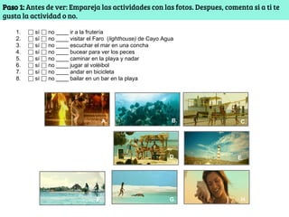 Paso 1: Antes de ver: Empareja las actividades con las fotos. Despues, comenta si a ti te
gusta la actividad o no.
1. ⬜ sí ⬜ no ____ ir a la frutería
2. ⬜ sí ⬜ no ____ visitar el Faro (lighthouse) de Cayo Agua
3. ⬜ sí ⬜ no ____ escuchar el mar en una concha
4. ⬜ sí ⬜ no ____ bucear para ver los peces
5. ⬜ sí ⬜ no ____ caminar en la playa y nadar
6. ⬜ sí ⬜ no ____ jugar al voléibol
7. ⬜ sí ⬜ no ____ andar en bicicleta
8. ⬜ sí ⬜ no ____ bailar en un bar en la playa
A. B.
F.
D.
C.
E.
H.G.F.
 