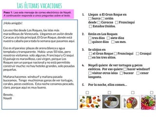 Lasúltimasvacaciones
Paso 1: Lea este mensaje de correo electrónico de Nayeli.
A continuación responda a cinco preguntas sobre el texto.
¡Hola amig@s!
Les escribo desde Los Roques, las islas más
maravillosas de Venezuela. Llegamos en avión desde
Caracas a la isla principal, El Gran Roque, donde está
nuestra cabaña para toda la semana que pasamos aquí.
Eso es el paraíso: playas de arena blanca y agua
templada y transparente. Había unas 50 islas, pero
nosotros visitamos solo algunas, Francisquí y Crasquí.
El paisaje es maravilloso, casi virgen, porque Los
Roques son un parque nacional y no está permitido
construir mucho: no hay hoteles grandes, solo posadas
pequeñas.
Mañana hacemos windsurf y mañana pasada
buceamos. Tengo muchísimas ganas de ver tortugas,
corales, peces exóticos. Esta noche cenamos pescado,
claro, porque aquí es muy bueno.
Besote,
Nayeli
1. Llegan a El Gran Roque en
⬜ barco ⬜ avión
desde ⬜ Caracas ⬜ Francisquí
⬜ Estados Unidos.
2. Están en Los Roques
⬜ tres días ⬜ siete días
⬜ quince días ⬜ un mes.
3. Se alojan en
⬜ el Gran Roque ⬜ Francisquí ⬜ Crasquí
⬜ en los tres sitios.
4. Nayeli quiere de ver tortugas y peces
exóticos. Por eso quiere ⬜ hacer windsurf
⬜ visitar otras islas ⬜ bucear ⬜ cenar
langosta.
5. Por la noche, ellos comen…
⬜ ⬜ ⬜ ⬜
 