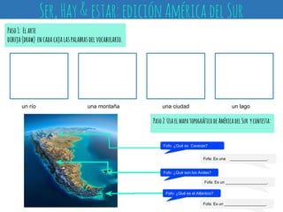 Paso1: Elarte
dibuja(draw) encadacajalaspalabrasdelvocabulario.
Ser,Hay&estar:ediciónAméricadelSur
Fofo: ¿Qué es Caracas?
Fofa: Es un ___________________.
Fofo: ¿Qué son los Andes?
Fofo: ¿Qué es el Atlántico?
Fofa: Es una _________________.
Fofa: Es un ___________________.
Paso2:UsaelmapatopográficodeAméricadelSur ycontesta:
un río una montaña una ciudad un lago
 