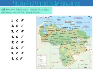 1. C F
2. C F
3. C F
4. C F
5. C F
6. C F
7. C F
8. C F
Paso3: MiraelmapdeVenezuelayescuchaalassiguientesfrasessobrelas
localizacionesdeunossitios. Marcasisonciertasofalsas.
Ser,Hay&estar:ediciónAméricadelSur
 