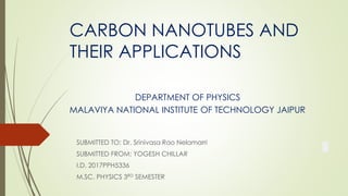 CARBON NANOTUBES AND
THEIR APPLICATIONS
DEPARTMENT OF PHYSICS
MALAVIYA NATIONAL INSTITUTE OF TECHNOLOGY JAIPUR
SUBMITTED TO: Dr. Srinivasa Rao Nelamarri
SUBMITTED FROM: YOGESH CHILLAR
I.D. 2017PPH5336
M.SC. PHYSICS 3RD SEMESTER
 