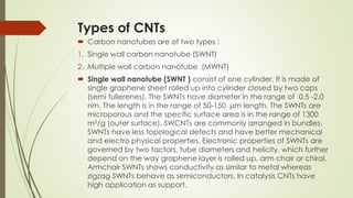 Types of CNTs
 Carbon nanotubes are of two types :
1. Single wall carbon nanotube (SWNT)
2. Multiple wall carbon nanotube (MWNT)
 Single wall nanotube (SWNT ) consist of one cylinder. It is made of
single graphene sheet rolled up into cylinder closed by two caps
(semi fullerenes). The SWNTs have diameter in the range of 0.5 -2.0
nm. The length is in the range of 50-150 μm length. The SWNTs are
microporous and the specific surface area is in the range of 1300
m2/g (outer surface). SWCNTs are commonly arranged in bundles.
SWNTs have less topological defects and have better mechanical
and electro physical properties. Electronic properties of SWNTs are
governed by two factors, tube diameters and helicity, which further
depend on the way graphene layer is rolled up, arm chair or chiral.
Armchair SWNTs shows conductivity as similar to metal whereas
zigzag SWNTs behave as semiconductors. In catalysis CNTs have
high application as support.
 