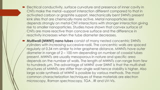  Electrical conductivity, surface curvature and presence of inner cavity in
CNTs make the metal –support interaction different compared to that in
activated carbon or graphite support. Mechanically bent SWNTs present
kink sites that are chemically more active. Metal nanoparticles size
depends strongly on metal-CNT interactions with stronger interaction giving
rise to smaller nanoparticles. Studies have shown that convex surface of
CNTs are more reactive than concave surface and the difference in
reactivity increases when the tube diameter decreases.
 Multiwall (MWNT) nano tubes consist of many nested concentric SWNTs
cylinders with increasing successive radii. The concentric walls are spaced
regularly at 0.34 nm similar to inter graphene distance. MWNTs have outer
diameter in range of 2 – 100 nm depending on number of coaxial tubes
present. MWNTs are usually mesoporous in nature and specific area
depends on the number of walls. The length of MWNTs can range from few
to hundreds μm. The advantage of MWNT over SWNT is that the multi-shell
structures of MWNTs are stiffer than single wall hence stability is higher. Also
large scale synthesis of MWNT is possible by various methods. The most
common characterization techniques of these materials are electron
microscopy, Raman spectroscopy, TGA , IR and UV-Vis.
 