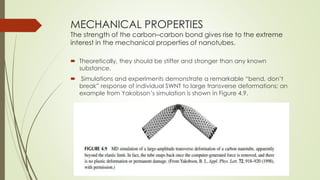 MECHANICAL PROPERTIES
The strength of the carbon–carbon bond gives rise to the extreme
interest in the mechanical properties of nanotubes.
 Theoretically, they should be stiffer and stronger than any known
substance.
 Simulations and experiments demonstrate a remarkable “bend, don’t
break” response of individual SWNT to large transverse deformations; an
example from Yakobson’s simulation is shown in Figure 4.9.
 