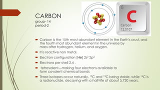 CARBON
group- 14
period-2
 Carbon is the 15th most abundant element in the Earth's crust, and
the fourth most abundant element in the universe by
mass after hydrogen, helium, and oxygen.
 It is reactive non metal.
 Electron configuration [He] 2s2 2p2
 Electrons per shell 2,4 .
 tetravalent—making four electrons available to
form covalent chemical bonds
 Three isotopes occur naturally, 12C and 13C being stable, while 14C is
a radionuclide, decaying with a half-life of about 5,730 years.
 