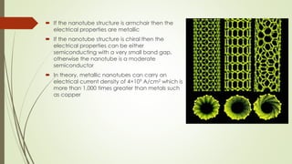  If the nanotube structure is armchair then the
electrical properties are metallic
 If the nanotube structure is chiral then the
electrical properties can be either
semiconducting with a very small band gap,
otherwise the nanotube is a moderate
semiconductor
 In theory, metallic nanotubes can carry an
electrical current density of 4×109 A/cm2 which is
more than 1,000 times greater than metals such
as copper
 