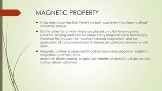 MAGNETIC PROPERTY
 It has been observed that there is no bulk magnetism in a clean multiwall
nanotube sample.
 On the other hand, when these are placed on a flat ferromagnetic
substrate, fringing fields can be observed by magnetic force microscopy.
Therefore the prospect for “contact-induced magnetism” and the
application of carbon nanotubes to nanoscale spintronic devices remain
open.
 Magnetic contrast is observed for carbon nanotubes placed on cobalt or
magnetite substrates, but is
absent on silicon, copper, or gold. Spin transfer of about 0.1 µB per contact
carbon atom is obtained
 