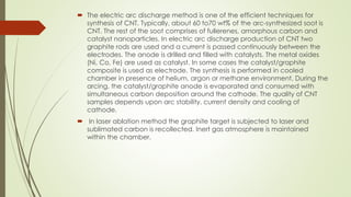  The electric arc discharge method is one of the efficient techniques for
synthesis of CNT. Typically, about 60 to70 wt% of the arc-synthesized soot is
CNT. The rest of the soot comprises of fullerenes, amorphous carbon and
catalyst nanoparticles. In electric arc discharge production of CNT two
graphite rods are used and a current is passed continuously between the
electrodes. The anode is drilled and filled with catalysts. The metal oxides
(Ni, Co, Fe) are used as catalyst. In some cases the catalyst/graphite
composite is used as electrode. The synthesis is performed in cooled
chamber in presence of helium, argon or methane environment. During the
arcing, the catalyst/graphite anode is evaporated and consumed with
simultaneous carbon deposition around the cathode. The quality of CNT
samples depends upon arc stability, current density and cooling of
cathode.
 In laser ablation method the graphite target is subjected to laser and
sublimated carbon is recollected. Inert gas atmosphere is maintained
within the chamber.
 