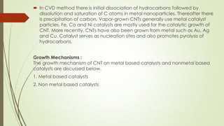  In CVD method there is initial dissociation of hydrocarbons followed by
dissolution and saturation of C atoms in metal nanoparticles. Thereafter there
is precipitation of carbon. Vapor-grown CNTs generally use metal catalyst
particles. Fe, Co and Ni catalysts are mostly used for the catalytic growth of
CNT. More recently, CNTs have also been grown from metal such as Au, Ag
and Cu. Catalyst serves as nucleation sites and also promotes pyrolysis of
hydrocarbons.
Growth Mechanisms :
The growth mechanism of CNT on metal based catalysts and nonmetal based
catalysts are discussed below.
1. Metal based catalysts
2. Non metal based catalysts
 