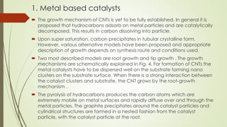 1. Metal based catalysts
 The growth mechanism of CNTs is yet to be fully established. In general it is
proposed that hydrocarbons adsorb on metal particles and are catalytically
decomposed. This results in carbon dissolving into particle.
 Upon super saturation, carbon precipitates in tubular crystalline form.
However, various alternative models have been proposed and appropriate
description of growth depends on synthesis route and conditions used.
 Two most described models are root growth and tip growth . The growth
mechanisms are schematically explained in Fig. 4. For formation of CNTs the
metal catalysts have to be dispersed well on the substrate forming nano
clusters on the substrate surface. When there is a strong interaction between
the catalyst clusters and substrate, the CNT grows by the root-growth
mechanism .
 The pyrolysis of hydrocarbons produces the carbon atoms which are
extremely mobile on metal surfaces and rapidly diffuse over and through the
metal particles. The graphite precipitates around the catalyst particles and
cylindrical structures are formed in a nested fashion from the catalyst
particle, with the catalyst particle at the root.
 