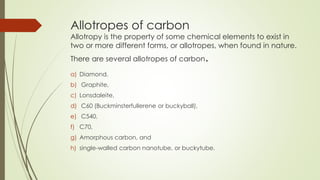 Allotropes of carbon
Allotropy is the property of some chemical elements to exist in
two or more different forms, or allotropes, when found in nature.
There are several allotropes of carbon.
a) Diamond,
b) Graphite,
c) Lonsdaleite,
d) C60 (Buckminsterfullerene or buckyball),
e) C540,
f) C70,
g) Amorphous carbon, and
h) single-walled carbon nanotube, or buckytube.
 
