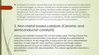  Synthesis of carbon nanotubes over Fe catalyst on aluminium is described
by Emmenegger as follows. Initially iron nitrate layer on support transforms
to crystalline Fe2O3 film during heating under nitrogen. After acetylene is
introduced, Fe2O3 film is fragmented and smaller particles are formed.
Fe2O3 crystals are reduced to inter-mediate oxides such as Fe3O4, FeO by
hydrogen released from pyrolysis of acetylene. Finally metastable Fe3C is
formed and growth of CNT occurs by tip growth mechanism.
2. Non-metal based catalysts (Ceramic and
semiconductor catalysts)
Among non-metallic catalysts SiC is most widely used. The Fig.5 shows the
carbon nanostructure formation over silicon carbide by carbothermal
reduction of silica. At first stage SiO2 is reduced to SiC via a carbothermal
reaction. In next step SiC nano particle coalesce and finally carbon
nanotube growth occurs on surface of SiC particles through carbon
precipitation and/or SiC decomposition. The carbon generation reaction is
given below.
 