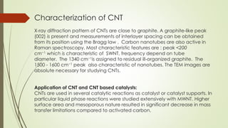 Characterization of CNT
X-ray diffraction pattern of CNTs are close to graphite. A graphite-like peak
(002) is present and measurements of interlayer spacing can be obtained
from its position using the Bragg law . Carbon nanotubes are also active in
Raman spectroscopy. Most characteristic features are : peak <200
cm−1 which is characteristic of SWNT, frequency depend on tube
diameter. The 1340 cm−1is assigned to residual ill-organized graphite. The
1500 - 1600 cm−1 peak also characteristic of nanotubes. The TEM images are
absolute necessary for studying CNTs.
Application of CNT and CNT based catalysts:
CNTs are used in several catalytic reactions as catalyst or catalyst supports. In
particular liquid phase reactions were studied extensively with MWNT. Higher
surface area and mesoporous nature resulted in significant decrease in mass
transfer limitations compared to activated carbon.
 