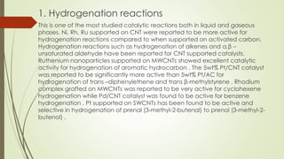 1. Hydrogenation reactions
This is one of the most studied catalytic reactions both in liquid and gaseous
phases. Ni, Rh, Ru supported on CNT were reported to be more active for
hydrogenation reactions compared to when supported on activated carbon.
Hydrogenation reactions such as hydrogenation of alkenes and α,β –
unsaturated aldehyde have been reported for CNT supported catalysts.
Ruthenium nanoparticles supported on MWCNTs showed excellent catalytic
activity for hydrogenation of aromatic hydrocarbon . The 5wt% Pt/CNT catalyst
was reported to be significantly more active than 5wt% Pt/AC for
hydrogenation of trans –diphenylethene and trans β-methylstyrene . Rhodium
complex grafted on MWCNTs was reported to be very active for cyclohexene
hydrogenation while Pd/CNT catalyst was found to be active for benzene
hydrogenation . Pt supported on SWCNTs has been found to be active and
selective in hydrogenation of prenal (3-methyl-2-butenal) to prenol (3-methyl-2-
butenol) .
 