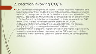 2. Reaction involving CO/H2
 CNTs have been investigated for Fischer –Tropsch reactions, methanol and
higher alcohol synthesis and hydroformylation reactions. Copper promoted
Fe/MWCNT catalyst are active for Fischer-Tropsch synthesis with olefins . Co-
Re/Al2O3 deposited on MWCNT by dip coating exhibited an enhancement
in Fischer-Tropsch activity than observed with a similar system without CNT
arrays. MWCNTs also have been used as promoter for Cu-ZnO-
Al2O3 catalysts for methanol synthesis using H2/CO/CO2 The complex
[HRh(CO)(PPh3)3] has been grafted onto MCWNTs and used for
hydroformylation of propene. Higher conversion and higher regioselectivity
toward n-butaldehyde have been reported for CNT supported catalysts
compared to that activated carbon or carbon molecular sieve supported
catalysts.
 