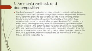 3. Ammonia synthesis and
decomposition
 The Ru/C catalyst is studied as an alternative to conventional iron based
catalyst for ammonia synthesis at high pressure and temperature. However,
Ru/C catalyst is prone to deactivation due to metal sintering, metal
leaching or methanation of support. The stability of the catalyst are
reported to increase on using CNT as support. Ru-K/MWCNT catalyst has
been found to be significantly more active than Ru supported on other
carbon supports . The catalytic decomposition of ammonia to generate
CO- free hydrogen for fuel cells is receiving increasing attention since the
process is more economical than using methanol as hydrogen source. The
MWCNT supported ruthenium was found to be more active than MgO,
TiO2 or alumina supported Ru .
 