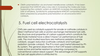 5. Fuel cell electrocatalysts
 Olefin polymerization via anchored metallocenes catalysts. It has been
proposed that MWCNT play a key role in increasing the molecular mass.
Supporting the catalytic system on MWCNTs increases the polymerization
rate of ethylene. Syndiotactic polypropylene-MWCNT composites have
been prepared by propylene polymerization on zirconocene-MAO
catalysts.
CNTs are used as catalysts supports for anode or cathode catalysis in
direct methanol fuel cells or proton exchange membrane fuel cells.
The structure and properties of carbon supports which constitute the
electrode material have a direct impact on performance of fuel
cells. The most studied reactions are methanol oxidation (anode
catalyst), oxygen reduction (cathode catalyst) and hydrogen
oxidation (anode catalyst). The Pt is most used metal followed by Pt-
Ru system. The general observation is that CNT based catalysts are
more active and better resistant to poisoning compared to
conventional carbon black support. The advantage of CNT supports
for fuel cell applications is attributed to:
 