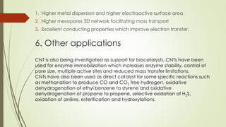 1. Higher metal dispersion and higher electroactive surface area
2. Higher mesopores 3D network facilitating mass transport
3. Excellent conducting properties which improve electron transfer.
6. Other applications
CNT is also being investigated as support for biocatalysts. CNTs have been
used for enzyme immobilization which increases enzyme stability, control of
pore size, multiple active sites and reduced mass transfer limitations.
CNTs have also been used as direct catalyst for some specific reactions such
as methanation to produce CO and CO2 free hydrogen, oxidative
dehydrogenation of ethyl benzene to styrene and oxidative
dehydrogenation of propane to propene, selective oxidation of H2S,
oxidation of aniline, esterification and hydroxylations.
 