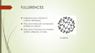 FULLERENCES
 Fullerenes are a family of
carbon allotropes.
 They are molecules composed
entirely of carbon.
 They are in the form of a hollow
sphere, ellipsoid, or tube.
FULLERENCE
 