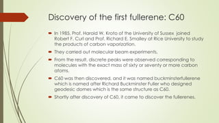 Discovery of the first fullerene: C60
 In 1985, Prof. Harold W. Kroto of the University of Sussex joined
Robert F. Curl and Prof. Richard E. Smalley at Rice University to study
the products of carbon vaporization.
 They carried out molecular beam experiments.
 From the result, discrete peaks were observed corresponding to
molecules with the exact mass of sixty or seventy or more carbon
atoms.
 C60 was then discovered, and it was named buckminsterfullerene
which is named after Richard Buckminster Fuller who designed
geodesic domes which is the same structure as C60.
 Shortly after discovery of C60, it came to discover the fullerenes.
 