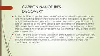 CARBON NANOTUBES
DISCOVERY
 In the late 1950s, Roger Bacon at Union Carbide, found a strange new carbon
fibre while studying carbon under conditions near its triple point. He observed
straight, hollow tubes of carbon that appeared to consist in graphitic layers of
carbon separated by the same spacing as the planar layers of graphite. In the
1970s, Morinobu Endo observed these tubes again, produced by a gas-phase
process. Indeed, he even observed some tubes consisting in only a single layer of
rolled-up graphite.
 In 1991, after the discovery and verification of the fullerenes, Sumio Iijima of NEC
observed multiwall nanotubes formed in a carbon arc discharge, and two years
later, he and Donald Bethune at IBM independently observed single-wall
nanotubes – buckytubes.
 