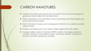 CARBON NANOTUBES
 Carbon nanotubes are tubular forms of carbon that can be envisaged as
graphene sheets rolled into cylindrical form.
 These nanotubes have diameters of few nanometers and their lengths are
up to several micrometers.
 Each nanotube is made up of a hexagonal network of covalently bonded
carbon atoms.
 Carbon nanotubes are of two types: single-walled and multi-walled.
 A single-walled carbon nanotube (SWNT) consists of a single graphene
cylinder whereas a multi-walled carbon nanotube (MWNT) comprises of
several concentric graphene cylinders.
 