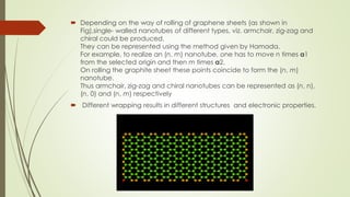  Depending on the way of rolling of graphene sheets (as shown in
Fig),single- walled nanotubes of different types, viz. armchair, zig-zag and
chiral could be produced.
They can be represented using the method given by Hamada.
For example, to realize an (n, m) nanotube, one has to move n times a1
from the selected origin and then m times a2.
On rolling the graphite sheet these points coincide to form the (n, m)
nanotube.
Thus armchair, zig-zag and chiral nanotubes can be represented as (n, n),
(n, 0) and (n, m) respectively
 Different wrapping results in different structures and electronic properties.
 