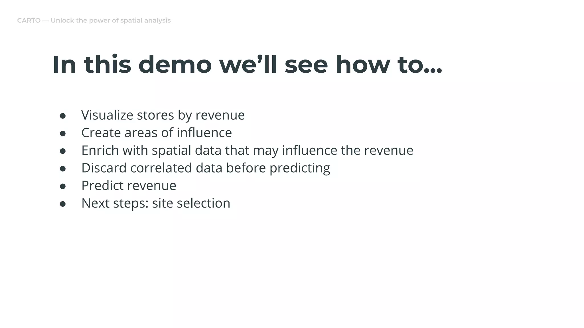 CARTO — Unlock the power of spatial analysis
In this demo we’ll see how to...
● Visualize stores by revenue
● Create areas of inﬂuence
● Enrich with spatial data that may inﬂuence the revenue
● Discard correlated data before predicting
● Predict revenue
● Next steps: site selection
 
