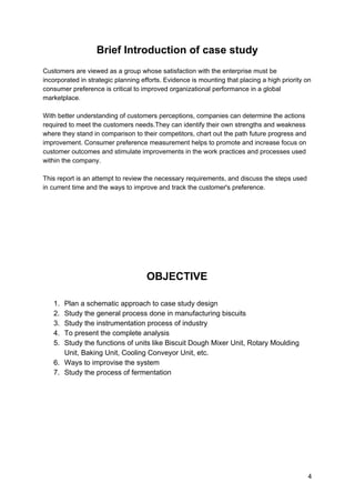 Brief Introduction of case study
Customers are viewed as a group whose satisfaction with the enterprise must be
incorporated in strategic planning efforts. Evidence is mounting that placing a high priority on
consumer preference is critical to improved organizational performance in a global
marketplace.
With better understanding of customers perceptions, companies can determine the actions
required to meet the customers needs.They can identify their own strengths and weakness
where they stand in comparison to their competitors, chart out the path future progress and
improvement. Consumer preference measurement helps to promote and increase focus on
customer outcomes and stimulate improvements in the work practices and processes used
within the company.
This report is an attempt to review the necessary requirements, and discuss the steps used
in current time and the ways to improve and track the customer's preference.
OBJECTIVE
1. Plan a schematic approach to case study design
2. Study the general process done in manufacturing biscuits
3. Study the instrumentation process of industry
4. To present the complete analysis
5. Study the functions of units like Biscuit Dough Mixer Unit, Rotary Moulding
Unit, Baking Unit, Cooling Conveyor Unit, etc.
6. Ways to improvise the system
7. Study the process of fermentation
4
 