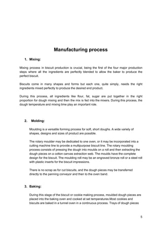 Manufacturing process
1. Mixing:
Mixing process in biscuit production is crucial, being the first of the four major production
steps where all the ingredients are perfectly blended to allow the baker to produce the
perfect biscuit.
Biscuits come in many shapes and forms but each one, quite simply, needs the right
ingredients mixed perfectly to produce the desired end product.
During this process, all ingredients like flour, fat, sugar are put together in the right
proportion for dough mixing and then the mix is fed into the mixers. During this process, the
dough temperature and mixing time play an important role.
2. Molding:
Moulding is a versatile forming process for soft, short doughs. A wide variety of
shapes, designs and sizes of product are possible.
The rotary moulder may be dedicated to one oven, or it may be incorporated into a
cutting machine line to provide a multipurpose biscuit line. The rotary moulding
process consists of pressing the dough into moulds on a roll and then extracting the
dough pieces on a cotton canvas extraction web. The moulds have the complete
design for the biscuit. The moulding roll may be an engraved bronze roll or a steel roll
with plastic inserts for the biscuit impressions.
There is no scrap as for cut biscuits, and the dough pieces may be transferred
directly to the panning conveyor and then to the oven band.
3. Baking:
During this stage of the biscuit or cookie making process, moulded dough pieces are
placed into the baking oven and cooked at set temperatures.Most cookies and
biscuits are baked in a tunnel oven in a continuous process. Trays of dough pieces
5
 