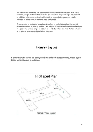 Packaging also allows for the display of information regarding the type, age, price,
contents, weight and manufacture of the product which may be a legal requirement.
In addition, other more aesthetic attributes that appeal to the customer may be
included to tempt sales or allow for​ ​easy recognition.
The main aim of packaging biscuits and cookies in packs is to collate the correct
number or weight of product for sale. The biscuits or cookies may be contained single
in a pack, in a jumble, single in a column, or side by side in a series of short columns
or in another arrangement that is less common.
Industry Layout
H shaped layout is used in the factory where one end of ‘H’ is used in mixing, middle layer in
baking and another end in packaging.
7
 