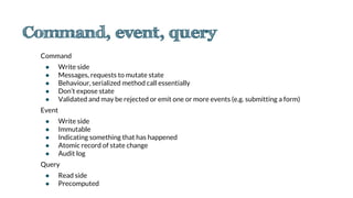 Command
● Write side
● Messages, requests to mutate state
● Behaviour, serialized method call essentially
● Don’t expose state
● Validated and may be rejected or emit one or more events (e.g. submitting a form)
Event
● Write side
● Immutable
● Indicating something that has happened
● Atomic record of state change
● Audit log
Query
● Read side
● Precomputed
 