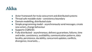 ● Actor framework for truly concurrent and distributed systems
● Thread safe mutable state - consistency boundary
● Domain modelling, distributed state
● Simple programming model - asynchronously send messages, create
new actors, change behaviour
● Supports CQRS/ES
● Fully distributed - asynchronous, delivery guarantees, failures, time
and order, consistency, availability, communication patterns, data
locality, persistence, durability, concurrent updates, conflicts,
divergence, invariants, ...
 
