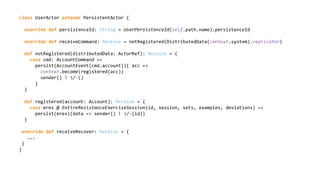 class UserActor extends PersistentActor {
override def persistenceId: String = UserPersistenceId(self.path.name).persistenceId
override def receiveCommand: Receive = notRegistered(DistributedData(context.system).replicator)
def notRegistered(distributedData: ActorRef): Receive = {
case cmd: AccountCommand =>
persist(AccountEvent(cmd.account)){ acc =>
context.become(registered(acc))
sender() ! /-()
}
}
def registered(account: Account): Receive = {
case eres @ EntireResistanceExerciseSession(id, session, sets, examples, deviations) =>
persist(eres)(data => sender() ! /-(id))
}
override def receiveRecover: Receive = {
...
}
}
 