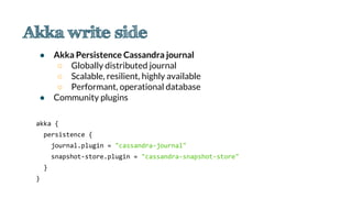 ● Akka Persistence Cassandra journal
○ Globally distributed journal
○ Scalable, resilient, highly available
○ Performant, operational database
● Community plugins
akka {
persistence {
journal.plugin = "cassandra-journal"
snapshot-store.plugin = "cassandra-snapshot-store"
}
}
 